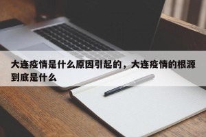 大连疫情是什么原因引起的，大连疫情的根源到底是什么