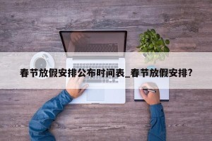 春节放假安排公布时间表_春节放假安排?