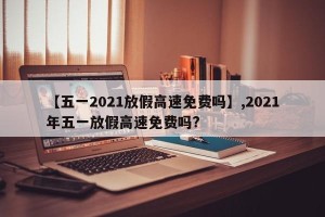 【五一2021放假高速免费吗】,2021年五一放假高速免费吗?