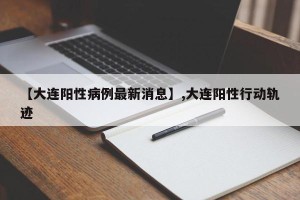 【大连阳性病例最新消息】,大连阳性行动轨迹