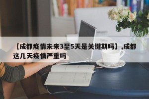 【成都疫情未来3至5天是关键期吗】,成都这几天疫情严重吗