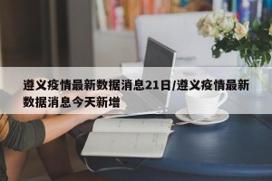 遵义疫情最新数据消息21日/遵义疫情最新数据消息今天新增