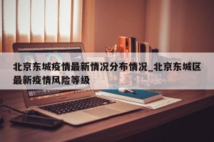 北京东城疫情最新情况分布情况_北京东城区最新疫情风险等级
