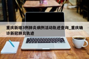 重庆新增3例肺炎病例活动轨迹查询_重庆确诊新冠肺炎轨迹