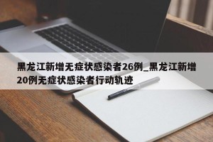 黑龙江新增无症状感染者26例_黑龙江新增20例无症状感染者行动轨迹