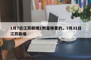 1月7日江苏新增1例是哪里的，7月31日江苏新增
