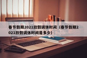 春节假期2021放假调休时间（春节假期2021放假调休时间是多少）