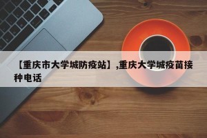 【重庆市大学城防疫站】,重庆大学城疫苗接种电话