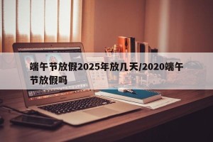 端午节放假2025年放几天/2020端午节放假吗