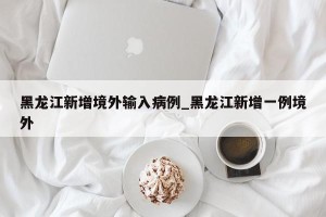 黑龙江新增境外输入病例_黑龙江新增一例境外
