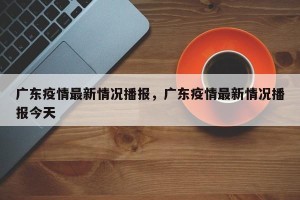 广东疫情最新情况播报，广东疫情最新情况播报今天
