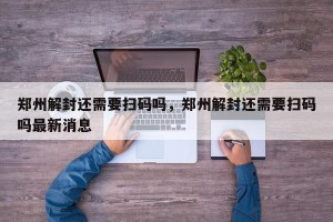 郑州解封还需要扫码吗，郑州解封还需要扫码吗最新消息