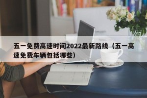 五一免费高速时间2022最新路线（五一高速免费车辆包括哪些）