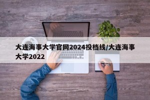 大连海事大学官网2024投档线/大连海事大学2022