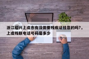 浙江绍兴上虞市有没需要残疾证挂靠的吗?，上虞残联电话号码是多少