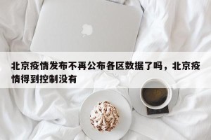 北京疫情发布不再公布各区数据了吗，北京疫情得到控制没有