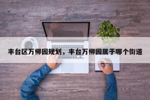 丰台区万柳园规划，丰台万柳园属于哪个街道