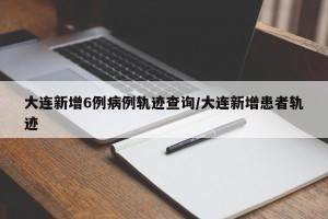 大连新增6例病例轨迹查询/大连新增患者轨迹