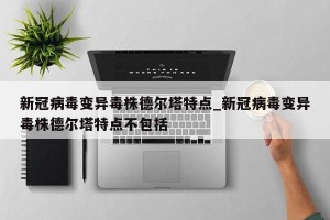 新冠病毒变异毒株德尔塔特点_新冠病毒变异毒株德尔塔特点不包括