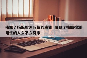 接触了核酸检测阳性的患者_接触了核酸检测阳性的人会不会有事