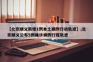 【北京顺义新增1例本土病例行动轨迹】,北京顺义公布5例确诊病例行程轨迹