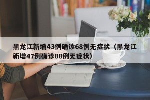 黑龙江新增43例确诊68例无症状（黑龙江新增47例确诊88例无症状）