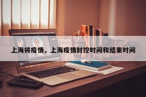 上海将疫情，上海疫情封控时间和结束时间