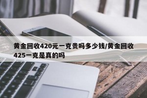 黄金回收420元一克贵吗多少钱/黄金回收425一克是真的吗