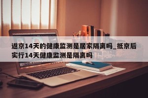 返京14天的健康监测是居家隔离吗_抵京后实行14天健康监测是隔离吗