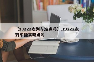 【z9222次列车准点吗】,z9222次列车经常晚点吗
