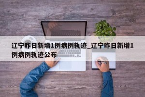辽宁昨日新增1例病例轨迹_辽宁昨日新增1例病例轨迹公布