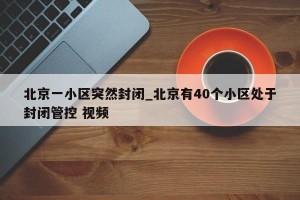 北京一小区突然封闭_北京有40个小区处于封闭管控 视频