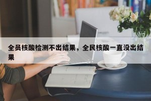 全员核酸检测不出结果，全民核酸一直没出结果