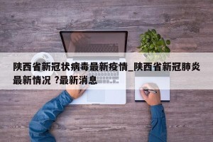 陕西省新冠状病毒最新疫情_陕西省新冠肺炎最新情况 ?最新消息