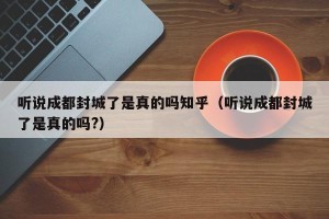 听说成都封城了是真的吗知乎（听说成都封城了是真的吗?）