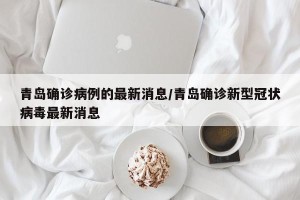 青岛确诊病例的最新消息/青岛确诊新型冠状病毒最新消息
