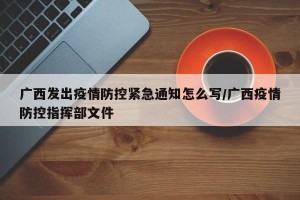 广西发出疫情防控紧急通知怎么写/广西疫情防控指挥部文件