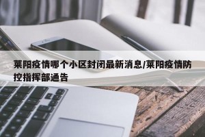 莱阳疫情哪个小区封闭最新消息/莱阳疫情防控指挥部通告
