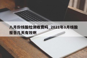 八月份核酸检测收费吗_2021年8月核酸报告几天有效啊