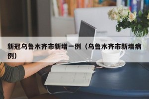 新冠乌鲁木齐市新增一例（乌鲁木齐市新增病例）