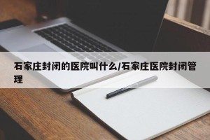 石家庄封闭的医院叫什么/石家庄医院封闭管理
