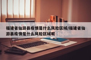 福建省仙游县疫情是什么风险区域/福建省仙游县疫情是什么风险区域呢