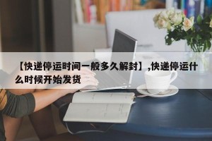 【快递停运时间一般多久解封】,快递停运什么时候开始发货