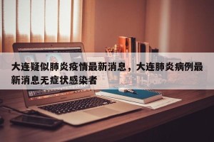 大连疑似肺炎疫情最新消息，大连肺炎病例最新消息无症状感染者