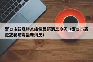 营口市新冠肺炎疫情最新消息今天（营口市新型冠状病毒最新消息）
