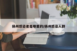 扬州感染者是哪里的/扬州感染人群