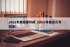2022冬奥结束时间（2022冬奥会几号结束）