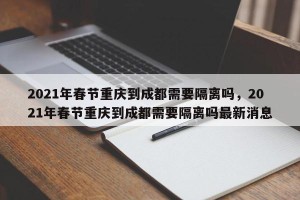 2021年春节重庆到成都需要隔离吗，2021年春节重庆到成都需要隔离吗最新消息