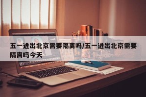 五一进出北京需要隔离吗/五一进出北京需要隔离吗今天
