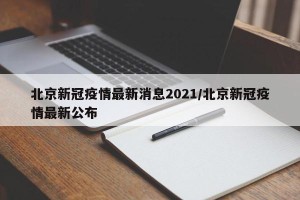 北京新冠疫情最新消息2021/北京新冠疫情最新公布